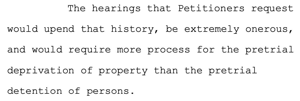 The hearings that Petitioners request 15 would upend that history, be extremely onerous, 16 and would require more process for the pretrial 17 deprivation of property than the pretrial 18 detention of persons.