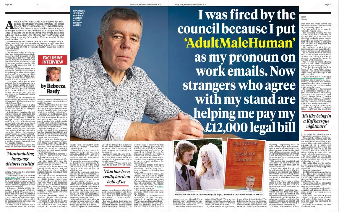 This image is a spread from the Daily Mail, dated Monday, November 18, 2024, featuring an exclusive interview. The key headline reads:  "I was fired by the council because I put 'AdultMaleHuman' as my pronoun on work emails. Now strangers who agree with my stand are helping me pay my £12,000 legal bill."  The story is about Jim Ovran, who was dismissed by East Riding of Yorkshire Council after using 'AdultMaleHuman' in his email signature, which led to his termination. The article focuses on how Ovran is now receiving financial support from strangers who share his views, helping him to pay for his legal costs, which total £12,000.  The accompanying image shows Jim Ovran sitting in a thoughtful pose, as well as a smaller picture from his wedding day and another of him outside East Riding Council.  The text within the spread includes highlights such as:  Jim criticising what he sees as the council's stance on gender identity and his belief that his freedom of speech was infringed. His argument that "manipulating language distorts reality," which appears to be a central theme of his stand. Quotes expressing his frustration about the situation and comments about his beliefs regarding biological sex. One of the highlighted pull quotes reads: "This has been really hard on both of us," suggesting the emotional toll the situation has had on both Jim and his wife.  Another small highlighted box mentions Jim's feelings, describing the experience as "It's like being in a Kafkaesque nightmare," underscoring his sense of injustice and frustration with the bureaucracy involved.  The spread is styled in typical tabloid fashion, focusing heavily on emotional elements, featuring a large image of Jim and including various quotes to emphasize his personal struggle and viewpoints on gender identity politics.