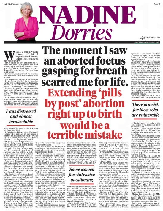 The moment I saw an aborted foetus gasping for breath scarred me for life. Extending ‘pills by post’ abortion right up to birth would be a terrible mistake Daily Mail19 Mar 2024NADINE Dorries @NadineDorries nadine.dorries@dailymail.co.uk WHEN I was a young nurse of 18, I experienced something that changed me profoundly. My months on the gynaecological ward had been the happiest and most rewarding of my short career — until one day, when I was asked to help during the termination of a pregnancy at 27 weeks.  Back then, the legal limit for abortion was 28 weeks. This was reduced to 24 in 1990.  The expectant mother, who was only 16, had been injected in her uterine cavity with the hormone prostaglandin. Several excruciating hours later, the foetus — a little boy — was delivered.  He was dropped in a bedpan and the ward sister handed him to me, saying: ‘Take this into the sluice room and leave it there until I come. Stay with it.’  As I closed the sluice-room door, I removed the paper covering from the bedpan. I have never forgotten what I saw. There lay a tiny baby boy, blinking, covered in mucus, blood and amniotic fluid, gasping for breath, his little arms and legs twitching.  I was shocked to my core. Weeping, I rocked the bedpan in my arms. I wanted to pick him up but he was so small, I didn’t know how to. After a minute or so, I couldn’t bear it any longer, and I was about to run for help when I heard the ward sister’s unmistakable footsteps approaching.  As she took the bedpan from me, he stopped breathing. I checked my fob watch: a little boy had been born, lived and died in the space of seven minutes. Mine was the only face he saw, my sobs the only sounds he heard.  Distressed, I turned to the ward sister and said: ‘He was breathing.’ Through her dark-rimmed glasses she glared at me, saying: ‘No he wasn’t. You didn’t see that.’ I was stunned. He was breathing, I insisted.  She looked embarrassed and muttered: ‘The mother probably got her dates wrong. Maybe she was more than 27 weeks.’  At this, I was almost inconsolable. I had become a nurse to help people — not to facilitate killing babies who might have lived. The sister snapped: ‘If you want to be a nurse, you had better toughen up fast. Get out.’ I ran from the sluice room. I can’t bring myself to tell you how she disposed of the body of that tiny newborn.  Don’t get me wrong: I’ve always believed in safe, legal abortion. When you criminalise the procedure, you don’t stop it from happening, you merely push desperate women into dangerous backstreet clinics.  But ever since that horrendous experience, I’ve appreciated what a complicated and emotionally fraught issue this is.  Which brings me to important events taking place in the Commons this month. Two Labour MPs — Dame Diana Johnson and Stella Creasy — have tabled amendments to the Criminal Justice Bill making its way through Parliament. Their aim is to legalise abortion — until the very point of birth — for women using the ‘pills by post’ method at home.  Doctors working in clinics still have to abide by the 24-week legal limit. But, increasingly, that’s almost a side issue: ‘abortifacient’ pills ordered online and taken at home now account for 87 per cent of terminations in Britain — up 40 per cent since 2011.  Until the pandemic, a woman seeking a termination had to attend a clinic and undergo an ultrasound to confirm how far along she was. She would then take the first pill under supervision in the clinic, and the second pill at home, where the foetus would be delivered.  I was a health minister during the pandemic, and was involved in intense discussions about the ethics and legality of ‘pills by post’. We didn’t want expectant mothers to become lawbreakers in their own homes, and we were depending on women to tell the truth about when they’d become pregnant: not just for the sake of their foetus, but for their own physical and mental safety as well.  Matt Hancock was Health Secretary during Covid. He gave me his absolute assurance pills by post would be temporary, and that, after the pandemic, we would revert to the safer method.  But in June 2021, he resigned in disgrace for breaking his own strict lockdown rules with his married mistress, Gina Coladangelo.  Sajid Javid took Matt’s place as Secretary of State, and the man who called himself ‘The Saj’ capitulated to pressure from hardline pro- choicers and feminists, making this deeply unsatisfactory arrangement permanent.  I warned at the time that women would be prosecuted for ordering pills by post when their pregnancies were too advanced to qualify for them. And so it has come to pass.  In May 2020, Carla Foster, who was in a vulnerable situation, obtained the pills at home while eight months pregnant. Last year, she received a 28-month prison sentence, reduced to 14 months suspended on appeal.  Predictably, there has been a surge in similar investigations — and not only of women who have lied about how far along they were, but also of women who have suffered miscarriages at home and found themselves subjected to harsh and intrusive questioning.  Between 1967 — when the Abortion Act first legalised the procedure — and 2022, only three women were prosecuted for lateterm abortions. In less than two years, there have been at least six such prosecutions.  The 46-year- old Stella Creasy insists that abortion is a ‘human right’ and a ‘ medical matter’. (There is no ‘right to life’ for the unborn as far as these people are concerned.)  No doubt she and her Labour colleague Dame Diana believe their case has been strengthened by the recent rise in prosecutions. But the truth is that they and other feminists have helped to create the very problem they now seek to repair.  As I’ve said, I’m pro-choice. I’ve always believed in making it as easy as reasonably possible for women under 12 weeks pregnant to secure terminations. It remains a nonsense that two doctors’ signatures are required at that early stage. The easier we make early-term abortions, the less traumatic the procedures are for pregnant women.  In both 2008 and 2012, as a backbench MP, I secured debates  I was distressed and almost inconsolable  Some women face intrusive questioning  There is a risk for those who are vulnerable  in Westminster to reduce the legal limit for abortions from 24 weeks to 20.  I failed — even though babies have been born at 23 weeks or even less, and gone on to survive and thrive.  So while no one relishes seeing desperate and vulnerable women being prosecuted for undergoing procedures they felt they had no choice about, the rights of the unborn have to be balanced against those of the living.  The original rules were brought in for good reason — and they protect would-be mothers as much as babies.  In sending the message to women that abortion is fine until birth, Creasy and Johnson’s amendments risk placing vulnerable women in life threatening situations: encouraging them to end lateterm pregnancies at home in the absence of proper care.  And even if a late-term foetus is ‘safely’ aborted, the psychological scarring can be acute — as I know from my experience all those years ago.  My hope in defeating this rests with Miriam Cates. She’s one of the few Tory MPs who does her actual job and isn’t constantly vying to be Prime Minister. She is a mother of three, a woman of faith and principle.  Miriam has vowed to rally MPs to vote down the entire Criminal Justice Bill if it comes back to Westminster with the decriminalisation amendments attached.  Let’s hope, on behalf of women and unborn babies everywhere, she is successful.  Article Name:The moment I saw an aborted foetus gasping for breath scarred me for life. Publication:Daily Mail Author:NADINE Dorries @NadineDorries nadine.dorries@dailymail.co.uk Start Page:17 End Page:17