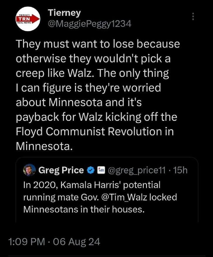 May be an image of text that says 'THENIY TRN REALNEW Tierney @MaggiePeggy1234 @MaggieP They must want to lose because otherwise they wouldn't pick a creep like Walz. The only thing I can figure is they're worried about Minnesota and it's payback for Walz kicking off the Floyd Communist Revolution in Minnesota. @greg price11 15h Greg Price In 2020, Kamala Harris' potential running mate Gov. @Tim @Tim_Walzlock Walz locked Minnesotans in their houses. 1:09 1:09PM.06Aug24 PM 06Aug24'