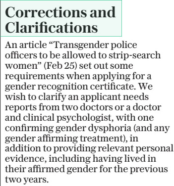 Corrections and Clarifications The Daily Telegraph6 Mar 2025 An article “Transgender police officers to be allowed to strip-search women” (Feb 25) set out some requirements when applying for a gender recognition certificate. We wish to clarify an applicant needs reports from two doctors or a doctor and clinical psychologist, with one confirming gender dysphoria (and any gender affirming treatment), in addition to providing relevant personal evidence, including having lived in their affirmed gender for the previous two years.