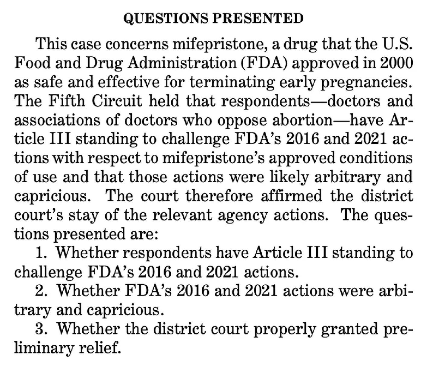 (I) QUESTIONS PRESENTED This case concerns mifepristone, a drug that the U.S. Food and Drug Administration (FDA) approved in 2000 as safe and effective for terminating early pregnancies. The Fifth Circuit held that respondents—doctors and associations of doctors who oppose abortion—have Ar- ticle III standing to challenge FDA’s 2016 and 2021 ac- tions with respect to mifepristone’s approved conditions of use and that those actions were likely arbitrary and capricious. The court therefore affirmed the district court’s stay of the relevant agency actions. The ques- tions presented are: 1. Whether respondents have Article III standing to challenge FDA’s 2016 and 2021 actions. 2. Whether FDA’s 2016 and 2021 actions were arbi- trary and capricious. 3. Whether the district court properly granted pre- liminary relief.