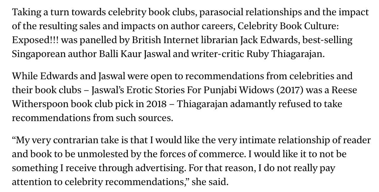 A screenshot of the newspaper article. It reads: Taking a turn towards celebrity book clubs, parasocial relationships and the impact of the resulting sales and impacts on author careers, Celebrity Book Culture: Exposed!!! was panelled by British Internet librarian Jack Edwards, best-selling Singaporean author Balli Kaur Jaswal and writer-critic Ruby Thiagarajan. While Edwards and Jaswal were open to recommendations from celebrities and their book clubs – Jaswal’s Erotic Stories For Punjabi Widows (2017) was a Reese Witherspoon book club pick in 2018 – Thiagarajan adamantly refused to take recommendations from such sources.  “My very contrarian take is that I would like the very intimate relationship of reader and book to be unmolested by the forces of commerce. I would like it to not be something I receive through advertising. For that reason, I do not really pay attention to celebrity recommendations,” she said.