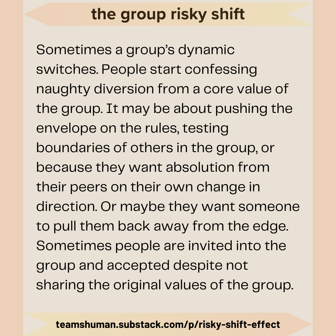 the group risky shift. Sometimes a group’s dynamic switches. People start confessing naughty diversion from a core value of the group. It may be about pushing the envelope on the rules, testing boundaries of others in the group, or because they want absolution from their peers on their own change in direction. Or maybe they want someone to pull them back away from the edge. Sometimes people are invited into the group and accepted despite not sharing the original values of the group. teamshuman.substack.com/p/risky-shift-effect