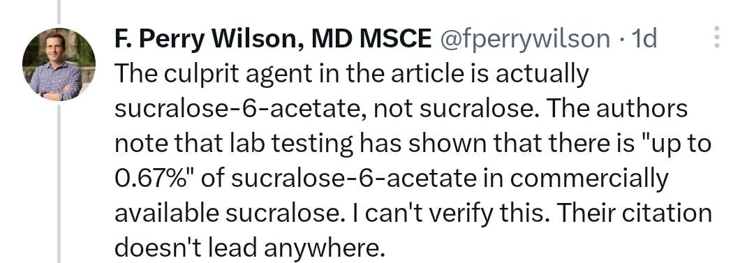 May be an image of 1 person and text that says 'F. Perry Wilson, MD MSCE @fperrywilson 1d The culprit agent in the article is actually sucralose-6-acetate, not sucralose. The authors note that lab testing has shown that there is "up to 0.67%" of sucralose-6-acetate in commercially available sucralose. can't verify this. Their citation doesn't lead anywhere.'