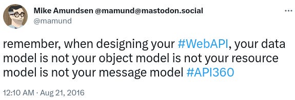 "Remember, when designing your Web API, your data model is not your object model is not your resource model is not your message model."
