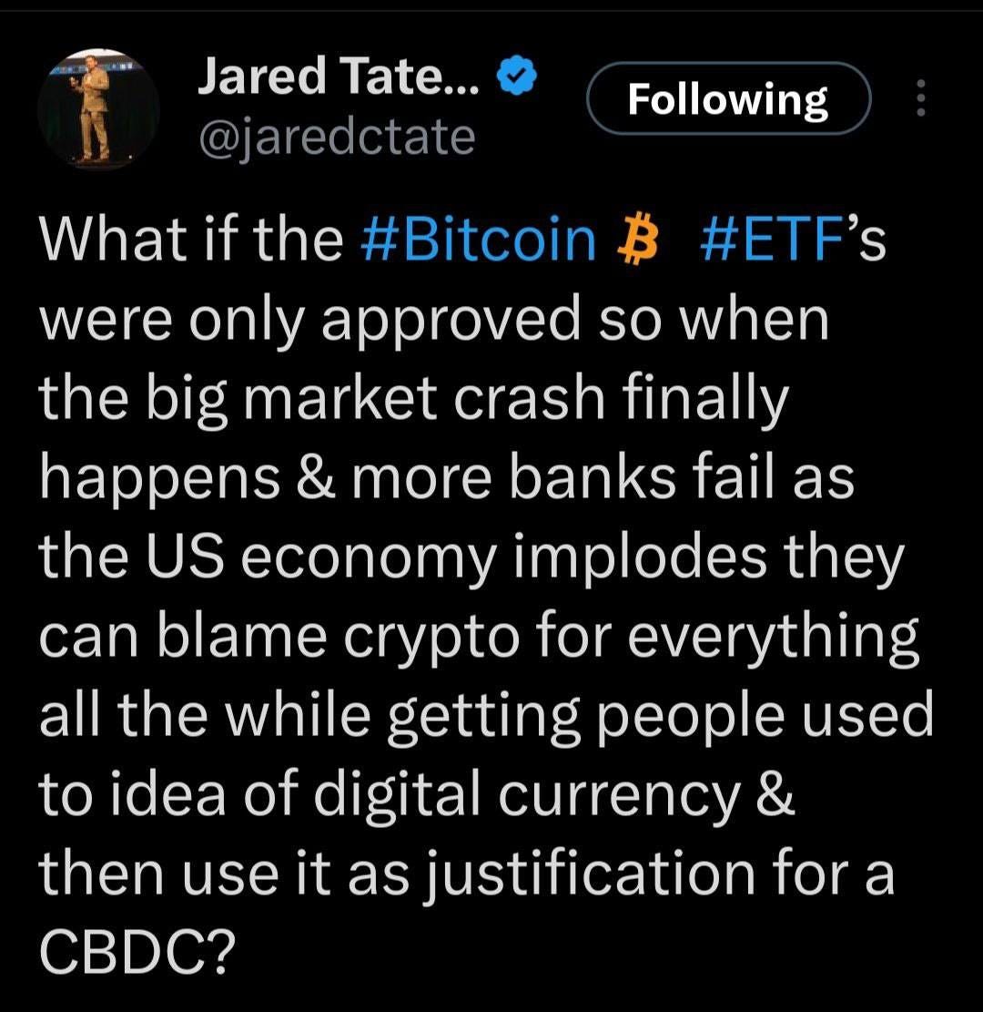 May be an image of 1 person and text that says 'Following Jared Tate... @jaredctate What if the #Bitcoin B #ETF's were only approved so when the big market crash finally happens & more banks fail as the US economy implodes they can blame crypto for everything all the while getting people used to idea idea of digital currency & then use it as justification for a CBDC?'