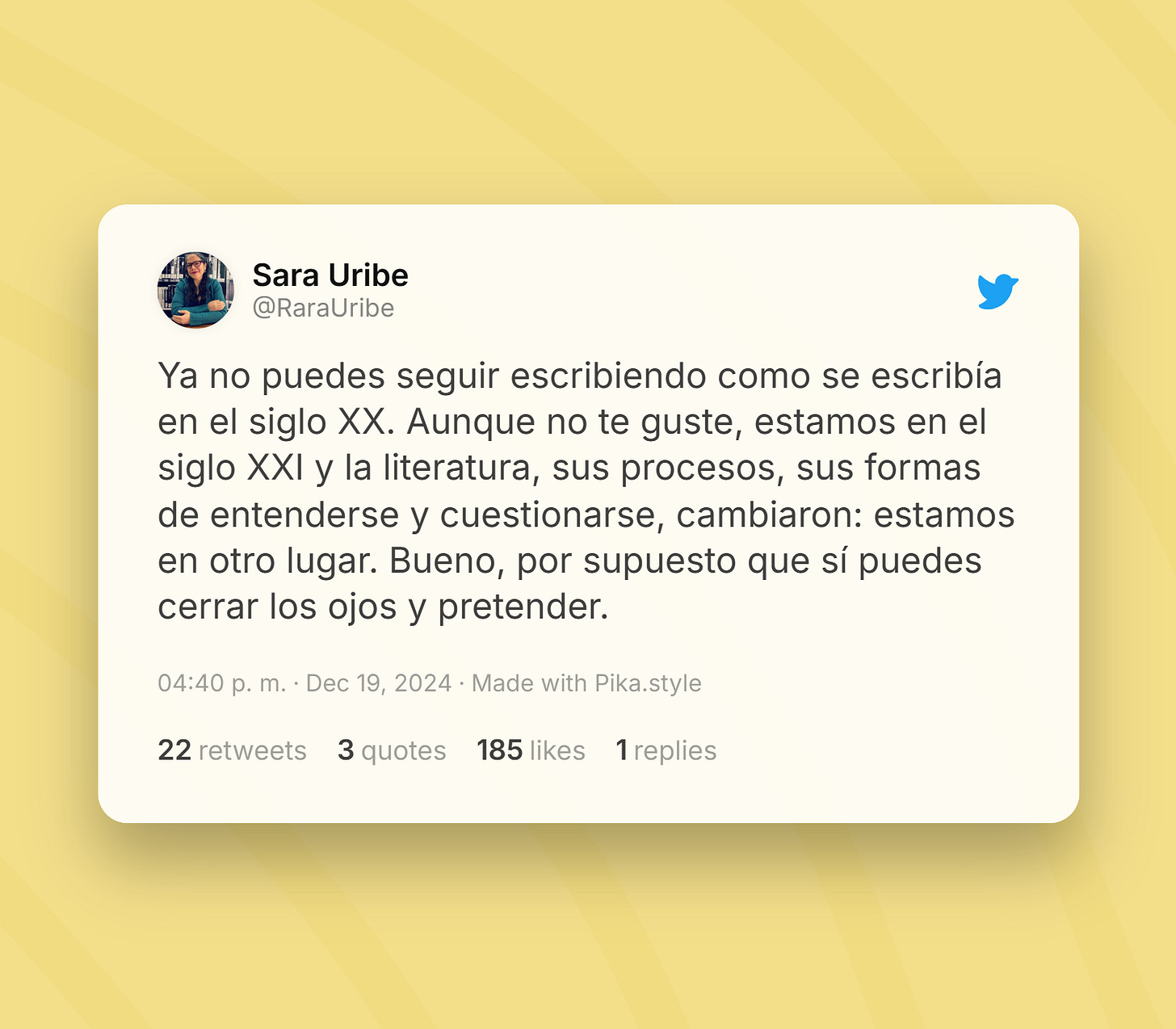 Tuit de Sara Uribe: Ya no puedes seguir escribiendo como se escribía en el siglo XX. Aunque no te guste, estamos en el siglo XXI y la literatura, sus procesos, sus formas de entenderse y cuestionarse, cambiaron: estamos en otro lugar. Bueno, por supuesto que sí puedes cerrar los ojos y pretender.