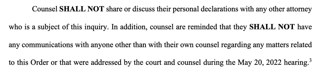 Counsel SHALL NOT share or discuss their personal declarations with any other attorney who is a subject of this inquiry. In addition, counsel are reminded that they SHALL NOT have any communications with anyone other than with their own counsel regarding any matters related to this Order or that were addressed by the court and counsel during the May 20, 2022 hearing.