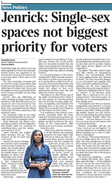 Jenrick: Single-sex spaces not biggest priority for voters Geraldine Scott - Senior Political Correspondent, Shayma Bakht  Kemi Badenoch will “focus on renewal” when she launches her leadership campaign Protecting single-sex spaces is not top of the agenda for 90 per cent of people, Robert Jenrick has suggested, as he warned the Conservatives could not be a one-issue party if they want to win back votes.  The Tory leadership contender told an event for young Conservatives that he did not want his party to “go down a rabbit hole of culture wars” as he said the public were more worried about the cost of living and public services than gender issues.  Jenrick, who was addressing an online meeting of young Conservative members of the Blue Beyond group on August 19, said it was an issue he was personally worried about but to win back voters, especially from the Liberal Democrats, the Tories need to be a “full spectrum” party.  His comments come as two more Tory leadership hopefuls are set to officially launch their campaigns today.  Kemi Badenoch, the shadow communities secretary, will tell supporters that British voters are “yearning for something better, and this Labour government is not it”.  James Cleverly, the shadow home secretary, will say: “The solutions of the left don’t and won’t work.”  Jenrick, the former immigration minister, held a campaign event in central London yesterday.  He vowed to oppose Rachel Reeves’s “war on the middle classes” as she prepares to deliver her first budget next month.  He promised to create a “new Conservative Party”, vowing he would deport small boat migrants “within hours”, cut taxes and shrink the size of the state if he led the Tories back into power.  Addressing supporters, some wearing “we want Bobby J” baseball caps, Jenrick said: “It will shortly dawn on our prime minister that the highest-earning pips have already been squeezed. So, the next target is you. The next target will be tax raids on working families.”  In a recording leaked to The Times, Jenrick said: “I don’t want the Conservative Party to just be a one-issue party, or to just go down a rabbit hole of culture wars. I’m as concerned as the next person about what my kids are being taught [in] school or how we’re approaching sensitive issues like safe spaces for women and trans.  “But that is not what 90 per cent of the public are thinking about. Most of the time, people are concerned about the cost of living, housing, public services, immigration, and I wanted to be spending most of my time on those things. If we can do that, then I think we win back those Lib Dem voters.”  It is understood that Jenrick is personally concerned about the issue, especially what is taught in schools, and considers himself to be hardline on the debate, but that he believes the main thrust of the Conservatives’ offer needed to be on core issues, as demonstrated by polls.  Helen Joyce, director of advocacy at Sex Matters, the campaign group for sex-based rights, said: “Of course voters are most concerned about urgent, everyday problems. But it’s a mistake for politicians of any party to imagine that it’s a matter of one or the other.  “Attempting to ignore the harms caused by gender ideology will solve nothing, indeed will only worsen conflicts over women’s rights and child safeguarding.”  She said the group’s polling showed that voters “expect politicians to uphold and strengthen laws that exist to provide women with safety, privacy, dignity and fair competition”.  She added: “They also want to make sure that schools are safeguarding children, not indoctrinating them or encouraging mental and physical ill-health. The Tory manifesto pledges on sex and gender were popular with voters across the political spectrum — including the Lib Dem supporters Robert Jenrick says he hopes to attract.”  Badenoch will pledge today to “focus on renewal” if she becomes party leader. She is expected to hit out at Labour and say: “They have no ideas. At best they are re-announcing things we have already done.  “And at their worst they are clueless, irresponsible and dishonest: trying to pull the wool over the eyes of the public about the state of the UK finances, placing political donors into civil service jobs, and pretending they had no plans to cut pensioner benefits before the election — and now doing so to cover the cost of pay rises for the unions with no promise of reform.”  Cleverly, meanwhile, will say the Tories “must get our act together” to present solutions to “an unstable world, global migration and a crisis of confidence in capitalism”.  He will say: “That means being honest and realistic about the role of the state. The state should focus on doing fewer things very well, not everything badly. We accept that the state has a primary duty to protect its people and its borders. Conservatives must be honest about the trade-offs in doing these things properly.”  The field of six candidates — which also includes Mel Stride, Tom Tugendhat, and Priti Patel — will be whittled down to four by the time of the Conservative conference at the end of the month. After that, MPs will carry out further rounds of voting to select two final candidates for Conservative members to choose between, with the result announced on November 2.