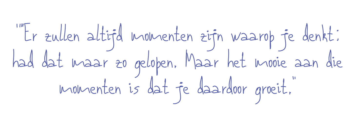 “Er zullen allerlei momenten zijn waarop je denkt: had dat maar zo afgelopen. Maar het mooie aan die momenten is dat je daardoor groeit.”