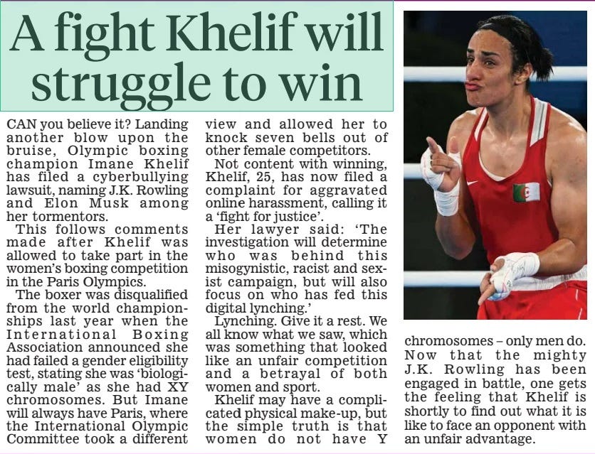 A fight Khelif will struggle to win Daily Mail16 Aug 2024 Can you believe it? Landing another blow upon the bruise, Olympic boxing champion Imane Khelif has filed a cyberbullying lawsuit, naming J.K. Rowling and Elon Musk among her tormentors. This follows comments made after Khelif was allowed to take part in the women’s boxing competition in the Paris Olympics. The boxer was disqualified from the world championships last year when the International Boxing association announced she had failed a gender eligibility test, stating she was ‘biologically male’ as she had XY chromosomes. But Imane will always have Paris, where the International Olympic Committee took a different view and allowed her to knock seven bells out of other female competitors. Not content with winning, Khelif, 25, has now filed a complaint for aggravated online harassment, calling it a ‘fight for justice’. Her lawyer said: ‘The investigation will determine who was behind this misogynistic, racist and sexist campaign, but will also focus on who has fed this digital lynching.’ Lynching. Give it a rest. We all know what we saw, which was something that looked like an unfair competition and a betrayal of both women and sport. Khelif may have a complicated physical make-up, but the simple truth is that women do not have Y chromosomes – only men do. now that the mighty J.K. Rowling has been engaged in battle, one gets the feeling that Khelif is shortly to find out what it is like to face an opponent with an unfair advantage. Article Name:A fight Khelif will struggle to win Publication:Daily Mail Start Page:24 End Page:24