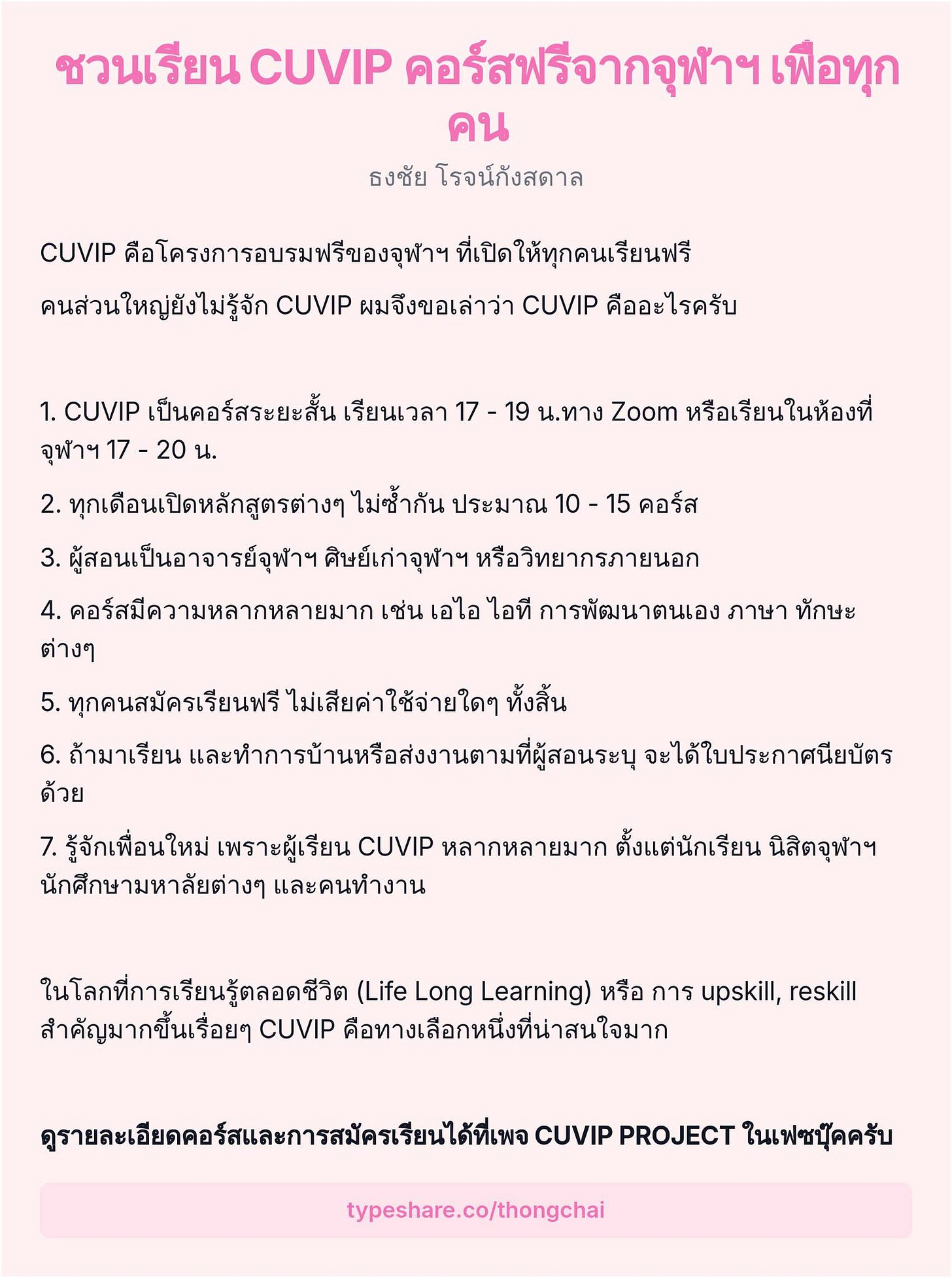 อาจเป็นรูปภาพของ ข้อความพูดว่า "ชวนเรียน CUVIP คอร์สฟรีจากจุฬาฯเพือ เพื่อทุก ทุก คน ธงชัย โรจน์กังสดาล CUVIP คือโครงการอบรมฟรีของจุพาฯ ที่เปิดให้ทุกคนเรียนฟรี คนส่วนใหญ่ยังไม่รู้จัก CUVIP ผมจึงขอเล่าว่า CUVIP คืออะไรครับ 1. CUVIP เป็นคอร์สระยะสั้น เรียนเวลา 17 19 น.ทาง Zoom หรือเรียนในห้องที่ จุฬาฯ 17 20 น. 2. ทุกเดือนเปิดหลักสูตรต่างๆ ไม่ซ้ำกัน ประมาณ 10 15 คอร์ส 3. ผู้สอนเป็นอาจารย์จุฬาฯ ศิษย์เก่าจุฬาฯ หรือวิทยากรภายนอก 4. คอร์สมีความหลากหลายมาก เช่น เอไอ ไอที การพัฒนาตนเอง ภาษา ทักษะ ต่างๆ 5. ทุกคนสมัครเรียนฟรี ไม่เสียค่าใช้จ่ายใดๆ ทั้งสิ้น 6. ถ้ามาเรียน ถำารียนและทักรานหอส่งตา จะได้ใบประกาศนียบัตร ด้วย 7. รู้จักเพื่อนใหม่ เพราะผู้เรียน CUVIP หลากหลายมาก ตั้งแต่นักเรียน นิสิตจุฬาฯ นักศึกษามหาลัยต่างๆ และคนทำงาน ในโลกที่การเรียนรู้ตลอดชีวิต (Life Long Learning) หรือ การ upskill, reskill สำคัญมากขึ้นเรื่อยๆ CUVIP คือทางเลือกหนึ่งที่นาสนใจมาก ดูรายลนเฉียดคอร์แลการสมัครเรียน CUVIP PROJECT ในเฟซบุ๊คครับ typeshare.co/thongchai"