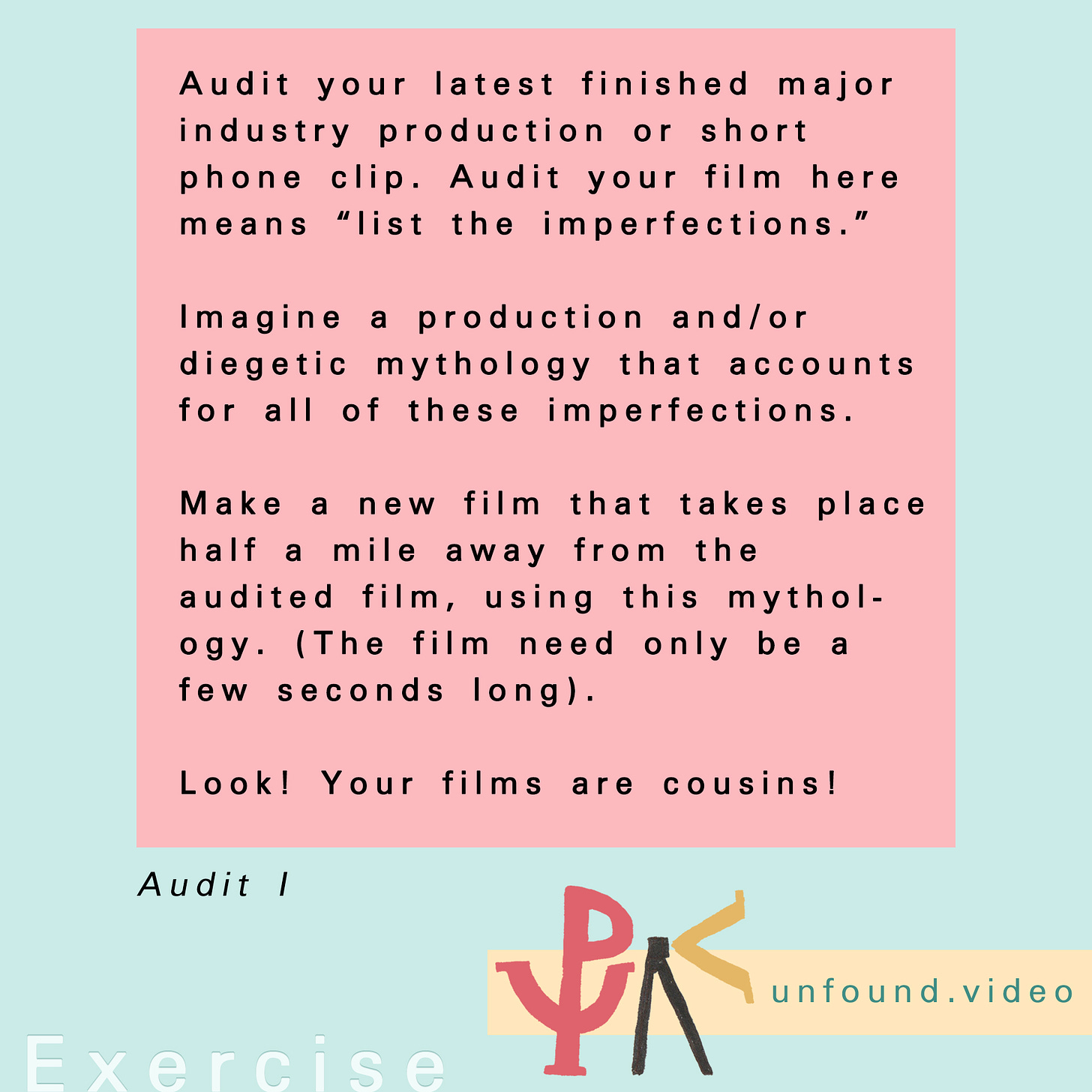 Exercise. Text reads: Audit your latest finished major industry production or short phone clip. Audit your film here means “list the imperfections.”  Imagine a production and/or diegetic mythology that accounts for all of these imperfections.  Make a new film that takes place half a mile away from the audited film, using this mythology. (The film need only be a few seconds long).  Look! Your films are cousins!