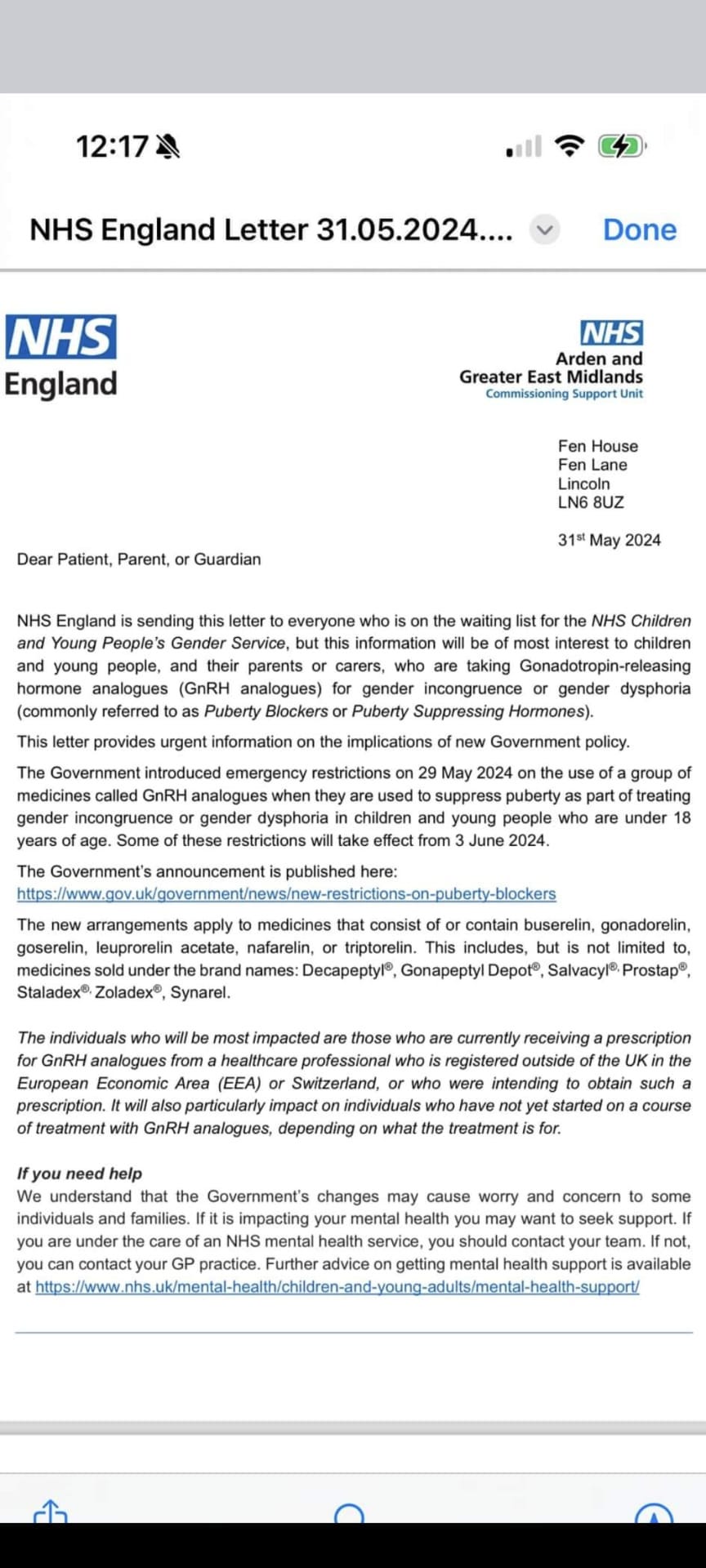 NHS England Letter 31.05.2024 Dear Patient, Parent, or Guardian NHS England is sending this letter to everyone who is on the waiting list for the NHS Children and Young People’s Gender Service, but this information will be of most interest to children and young people, and their parents or carers, who are taking Gonadotropin-releasing hormone analogues (GnRH analogues) for gender incongruence or gender dysphoria (commonly referred to as Puberty Blockers or Puberty Suppressing Hormones). This letter provides urgent information on the implications of new Government policy. The Government introduced emergency restrictions on 29 May 2024 on the use of a group of medicines called GnRH analogues when they are used to suppress puberty as part of treating gender incongruence or gender dysphoria in children and young people who are under 18 years of age. Some of these restrictions will take effect from 3 June 2024. The Government’s announcement is published here: New Restrictions on Puberty Blockers. The new arrangements apply to medicines that consist of or contain buserelin, gonadorelin, goserelin, leuprorelin acetate, nafarelin, or triptorelin. This includes, but is not limited to, medicines sold under the brand names: Decapeptyl, Gonapeptyl Depot, Salvacyl, Prostap, Staladex, Zoladex, Synarel. The individuals who will be most impacted are those who are currently receiving a prescription for GnRH analogues from a healthcare professional who is registered outside of the UK in the European Economic Area (EEA) or Switzerland, or who were intending to obtain such a prescription. It will also particularly impact on individuals who have not yet started on a course of treatment with GnRH analogues, depending on what the treatment is for. If you need help We understand that the Government’s changes may cause worry and concern to some individuals and families. If it is impacting your mental health you may want to seek support. If you are under the care of an NHS mental health service, you should contact your team. If not, you can contact your GP practice. Further advice on getting mental health support is available at NHS Mental Health Support.