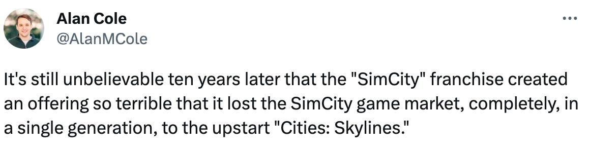  Alan Cole @AlanMCole It's still unbelievable ten years later that the "SimCity" franchise created an offering so terrible that it lost the SimCity game market, completely, in a single generation, to the upstart "Cities: Skylines."