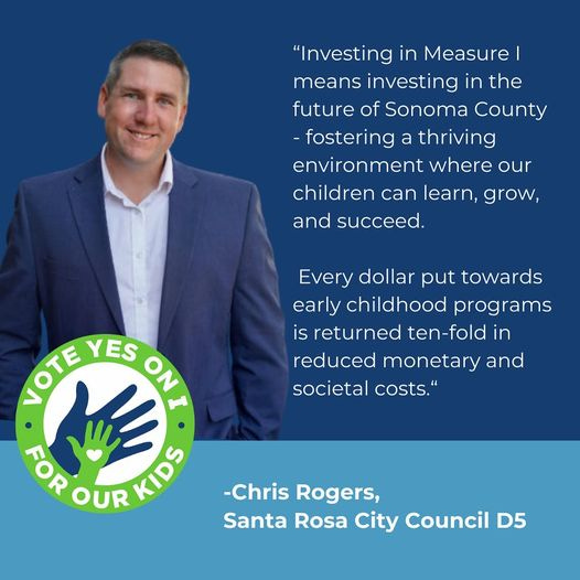 May be an image of 1 person and text that says 'in the "Investing in Measure I means investino future of Sonoma County -fostering a thriving environment where our children can learn, grow, and succeed. Every dollar put towards early childhood programs is returned ten-fold in reduced monetar and societal costs. VOTE LOTE YES ON ON ・ o FOR OUR KIDS -Chris Rogers, Santa Rosa City Council D5'