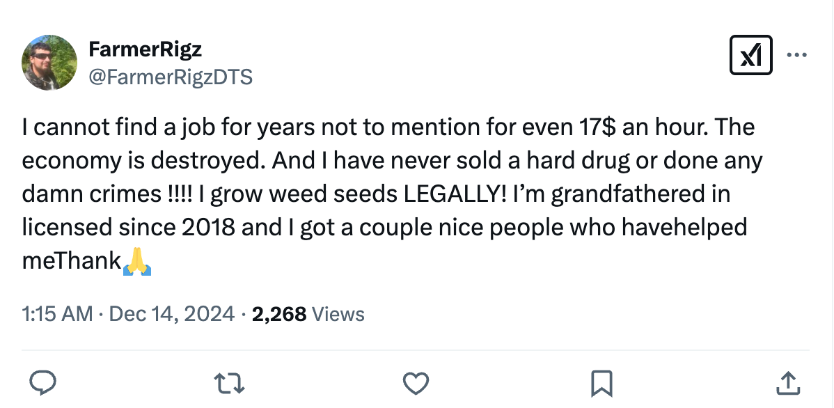 I cannot find a job for years not to mention for even 17$ an hour. The economy is destroyed. And I have never sold a hard drug or done any damn crimes !!!! I grow weed seeds LEGALLY! I’m grandfathered in licensed since 2018 and I got a couple nice people who havehelped me