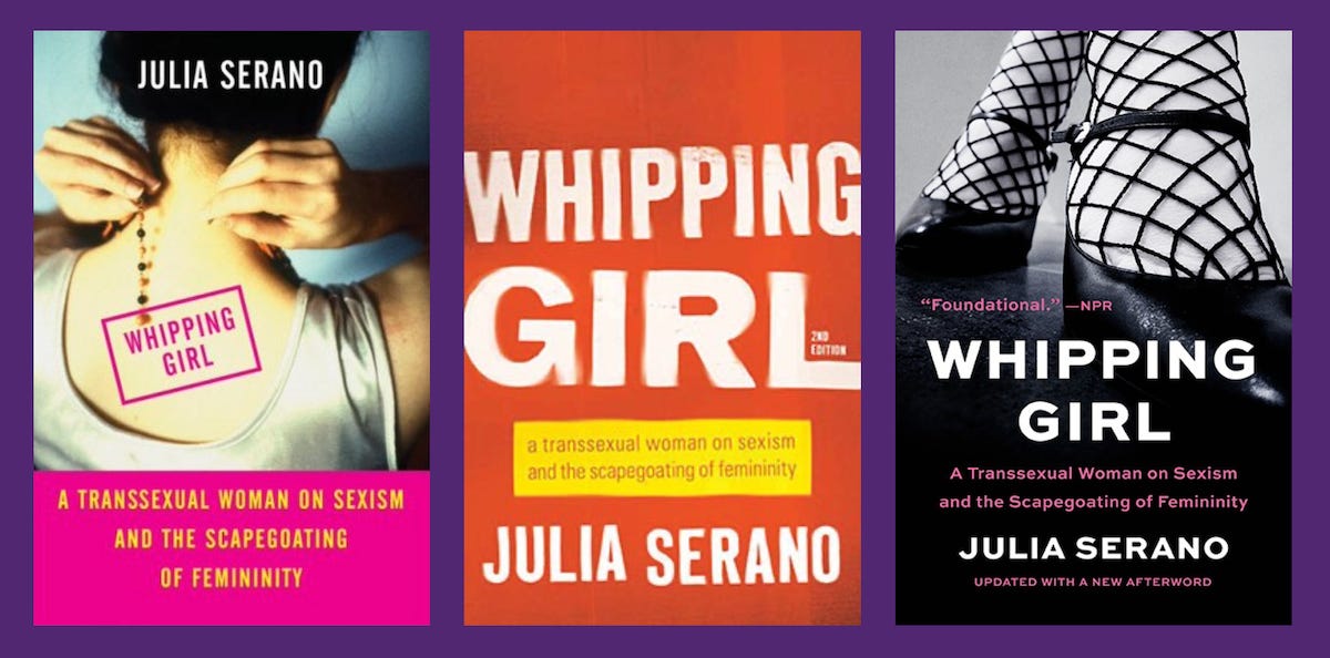 a montage of book covers for the three editions of Whipping Girl. the first edition (left) depicts a woman putting on a necklace with her back turned to the camera. the second edition (middle) is just text ("Whipping Girl: A Transsexual Woman on Sexism and the Scapegoating of Femininity, Julia Serano") that appears stencil-spray-painted. the third edition (right) is a black-and-white photo of a woman from the shin down wearing black feminine shoes and fishnet tights.