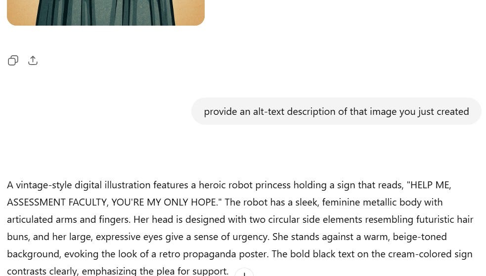 A screenshot shows the result of a user's request for an alt-text description. The visible portion of the image includes the lower part of a vintage-style poster featuring a robot figure. Below the image, the user has written: "provide an alt-text description of that image you just created." The AI responds with: "A vintage-style digital illustration features a heroic robot princess holding a sign that reads, 'HELP ME, ASSESSMENT FACULTY, YOU’RE MY ONLY HOPE.' The robot has a sleek, feminine metallic body with articulated arms and fingers. Her head is designed with two circular side elements resembling futuristic hair buns, and her large, expressive eyes give a sense of urgency. She stands against a warm, beige-toned background, evoking the look of a retro propaganda poster. The bold black text on the cream-colored sign contrasts clearly, emphasizing the plea for support."