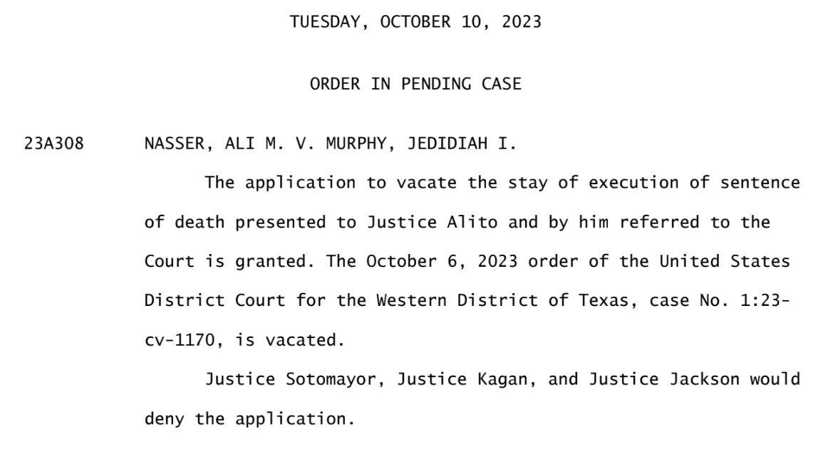 TUESDAY, OCTOBER 10, 2023  ORDER IN PENDING CASE  23A308 NASSER, ALI M. V. MURPHY, JEDIDIAH I.  The application to vacate the stay of execution of sentence of death presented to Justice Alito and by him referred to the Court is granted. The October 6, 2023 order of the United States District Court for the Western District of Texas, case No. 1:23- cv-1170, is vacated. Justice Sotomayor, Justice Kagan, and Justice Jackson would deny the application.