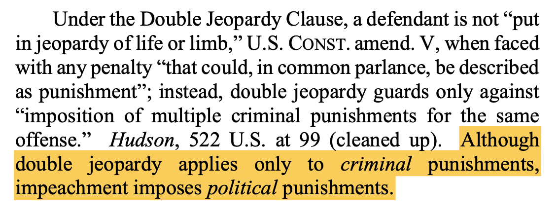 Under the Double Jeopardy Clause, a defendant is not “put in jeopardy of life or limb,” U.S. CONST. amend. V, when faced with any penalty “that could, in common parlance, be described as punishment”; instead, double jeopardy guards only against “imposition of multiple criminal punishments for the same offense.” Hudson, 522 U.S. at 99 (cleaned up). Although double jeopardy applies only to criminal punishments, impeachment imposes political punishments.