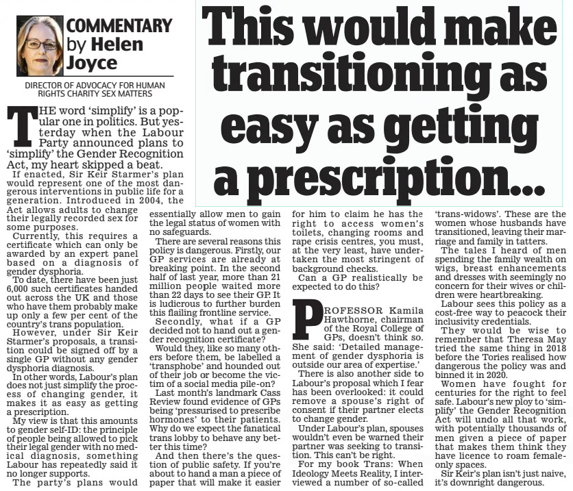 This would make transitioning as easy as getting a prescription... Daily Mail21 May 2024COMMENTARY by Helen Joyce DIRECTOR OF ADVOCACY FOR HUMAN RIGHTS CHARITY SEX MATTERS  THE word ‘simplify’ is a popular one in politics. But yesterday when the Labour Party announced plans to ‘simplify’ the Gender Recognition Act, my heart skipped a beat. If enacted, Sir Keir Starmer’s plan would represent one of the most dangerous interventions in public life for a generation. Introduced in 2004, the  Act allows adults to change their legally recorded sex for some purposes.  Currently, this requires a certificate which can only be awarded by an expert panel based on a diagnosis of gender dysphoria.  To date, there have been just 6,000 such certificates handed out across the UK and those who have them probably make up only a few per cent of the country’s trans population.  However, under Sir Keir Starmer’s proposals, a transition could be signed off by a single GP without any gender dysphoria diagnosis.  In other words, Labour’s plan does not just simplify the process of changing gender, it makes it as easy as getting a prescription.  My view is that this amounts to gender self-ID: the principle of people being allowed to pick their legal gender with no medical diagnosis, something Labour has repeatedly said it no longer supports.  The party’s plans would essentially allow men to gain the legal status of women with no safeguards. There are several reasons this policy is dangerous. Firstly, our GP services are already at breaking point. In the second half of last year, more than 21 million people waited more than 22 days to see their GP. It is ludicrous to further burden this flailing frontline service. Secondly, what if a GP decided not to hand out a gender recognition certificate? Would they, like so many others before them, be labelled a ‘transphobe’ and hounded out of their job or become the victim of a social media pile-on? Last month’s landmark Cass Review found evidence of GPs being ‘pressurised to prescribe hormones’ to their patients. Why do we expect the fanatical trans lobby to behave any better this time? And then there’s the question of public safety. If you’re about to hand a man a piece of paper that will make it easier for him to claim he has the right to access women’s toilets, changing rooms and rape crisis centres, you must, at the very least, have undertaken the most stringent of background checks.  Can a GP realistically be expected to do this?  PRoFESSoR Kamila Hawthorne, chairman of the Royal College of GPs, doesn’t think so. She said: ‘Detailed management of gender dysphoria is outside our area of expertise.’  There is also another side to Labour’s proposal which I fear has been overlooked: it could remove a spouse’s right of consent if their partner elects to change gender.  Under Labour’s plan, spouses wouldn’t even be warned their partner was seeking to transition. This can’t be right.  For my book Trans: When Ideology Meets Reality, I interviewed a number of so-called ‘trans-widows’. These are the women whose husbands have transitioned, leaving their marriage and family in tatters.  The tales I heard of men spending the family wealth on wigs, breast enhancements and dresses with seemingly no concern for their wives or children were heartbreaking.  Labour sees this policy as a cost-free way to peacock their inclusivity credentials.  They would be wise to remember that Theresa May tried the same thing in 2018 before the Tories realised how dangerous the policy was and binned it in 2020.  Women have fought for centuries for the right to feel safe. Labour’s new ploy to ‘simplify’ the Gender Recognition Act will undo all that work, with potentially thousands of men given a piece of paper that makes them think they have licence to roam femaleonly spaces.  Sir Keir’s plan isn’t just naive, it’s downright dangerous.  Article Name:This would make transitioning as easy as getting a prescription... Publication:Daily Mail Author:COMMENTARY by Helen Joyce DIRECTOR OF ADVOCACY FOR HUMAN RIGHTS CHARITY SEX MATTERS Start Page:12 End Page:12