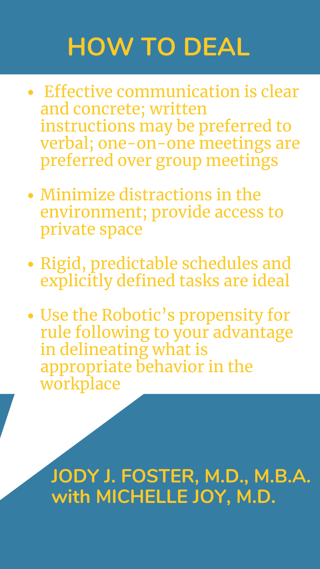 How to Deal: “Effective communication is clear and concrete; written instructions may be preferred to verbal; one-on-one meetings are preferred over group meetings. Minimize distractions in the environment; provide access to private space. Rigid, predictable schedules and explicitly defined tasks are ideal. Use the Robotic’s propensity for rule following to your advantage in delineating what is appropriate behavior in the workplace,” according to Dr. Jody J. Foster.