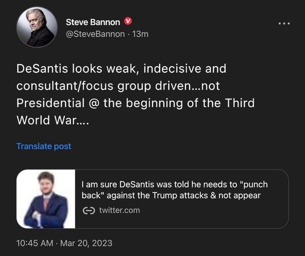 May be an image of 2 people and text that says 'Steve Bannon @SteveBannon 13m DeSantis looks weak, indecisive and consultant/focus group driven...not Presidential @ the beginning of the Third World War.... Translate post am sure DeSantis was told he needs to "punch back" against the Trump attacks & not appear ૯ twitter.com 10:45 10:45AMMr20,2023 AM Mar 20,'