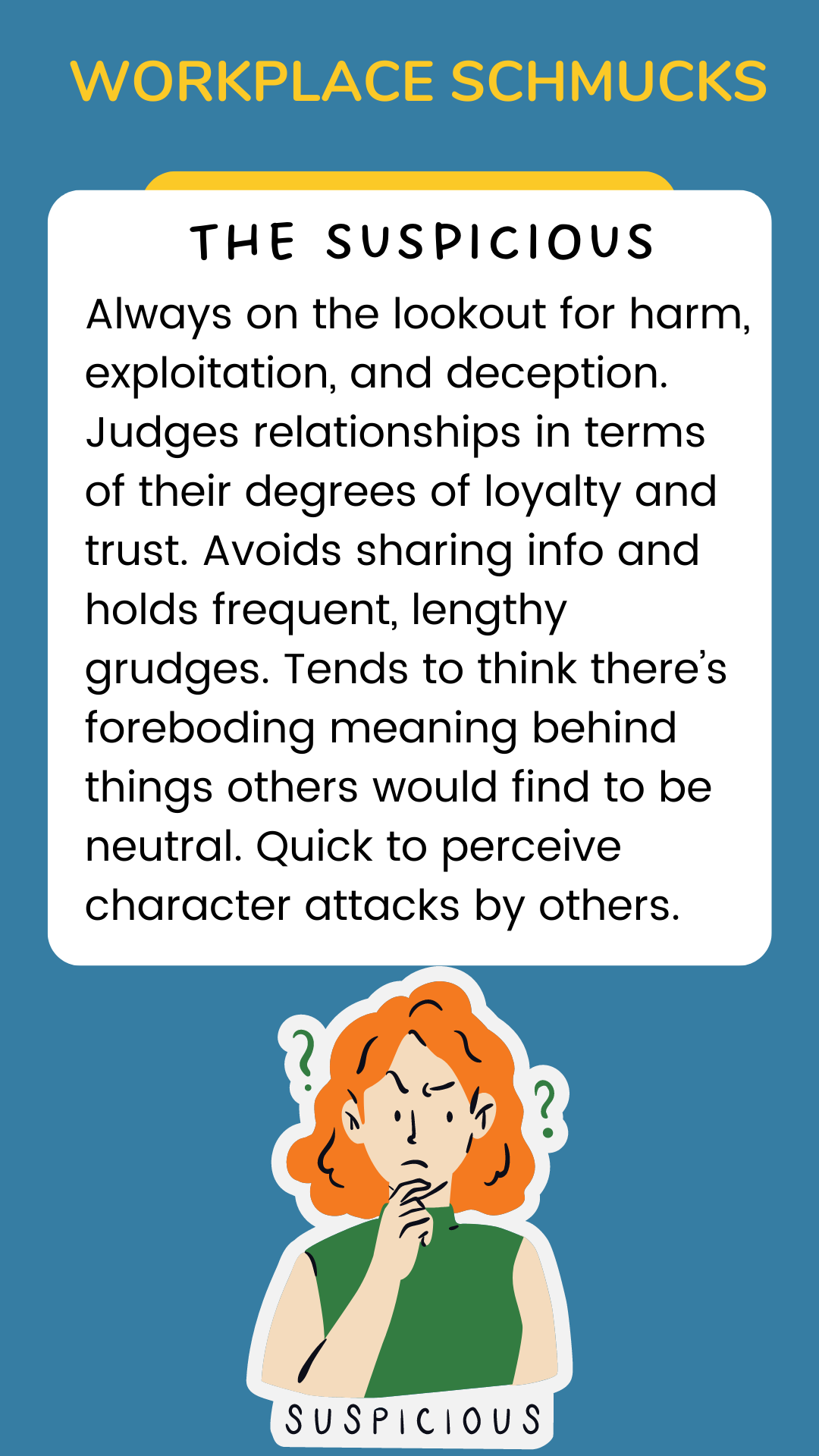 Workpace Schmucks: The Suspicious: Always on the lookout for harm, exploitation, and deception. Judges relationships in terms of their degrees of loyalty and trust. Avoids sharing info and holds frequent, lengthy grudges. Tends to think there’s foreboding meaning behind things others would find to be neutral. Quick to perceive character attacks by others.