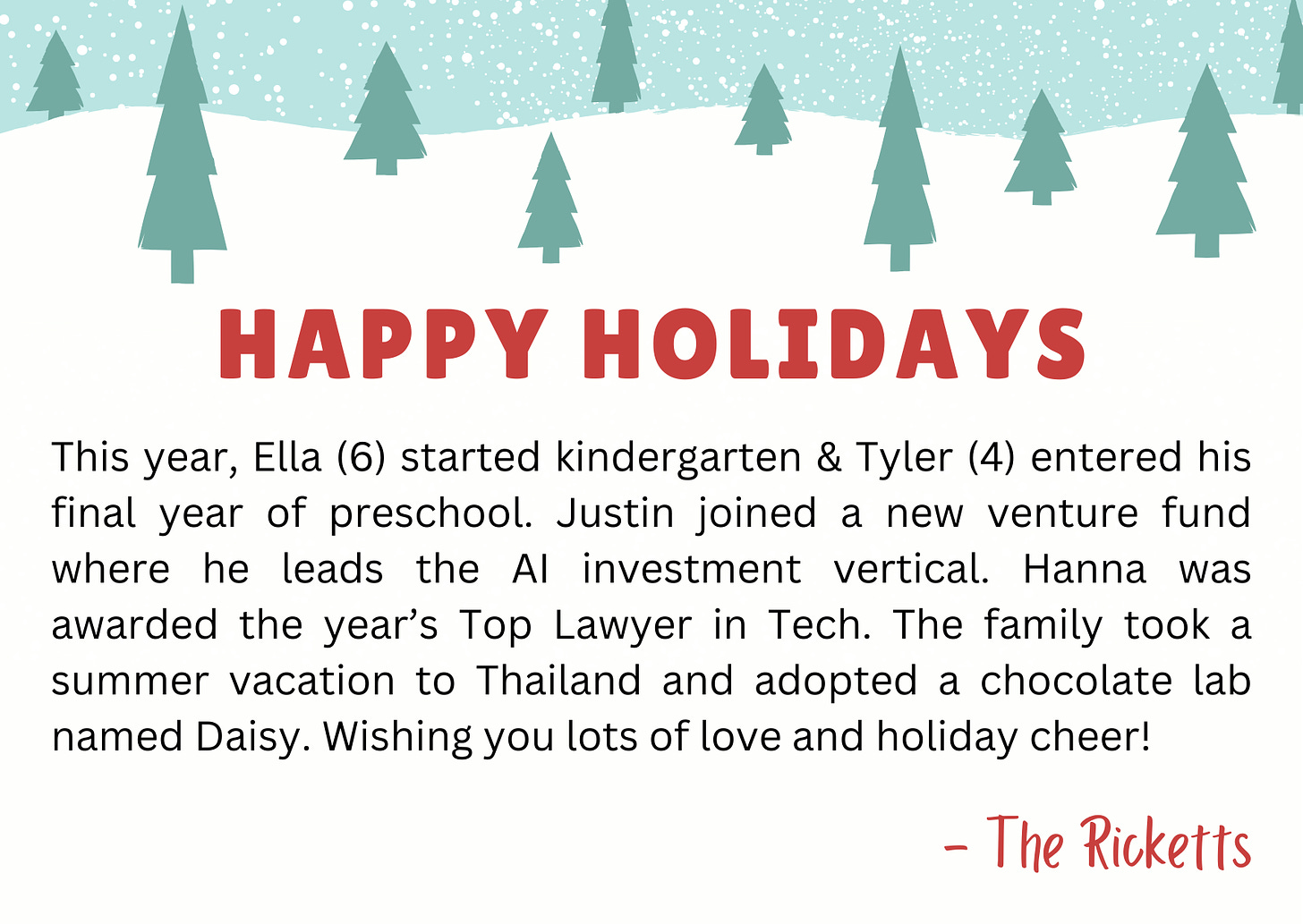 Card with Christmas trees with the following message: “This year, Ella (6) started kindergarten & Tyler (4) entered his final year of preschool. Justin joined a new venture fund where he leads the AI investment vertical. Hanna was awarded the year’s Top Lawyer in Tech. The family took a summer vacation to Thailand and adopted a chocolate lab named Daisy. Wishing you lots of love and holiday cheer! - The Ricketts”