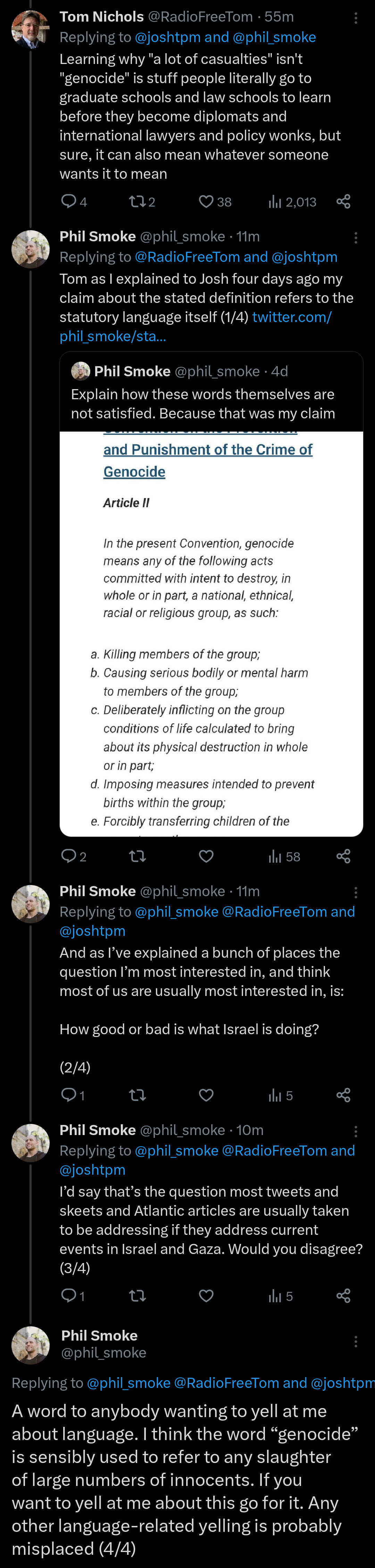 TOM: Learning why "a lot of casualties" isn't "genocide" is stuff people literally go to graduate schools and law schools to learn before they become diplomats and international lawyers and policy wonks, but sure, it can also mean whatever someone wants it to mean  ME: Tom as I explained to Josh four days ago my claim about the stated definition refers to the statutory language itself (1/4)  And as I’ve explained a bunch of places the question I’m most interested in, and think most of us are usually most interested in, is:  How good or bad is what Israel is doing?  (2/4)  I’d say that’s the question most tweets and skeets and Atlantic articles are usually taken to be addressing if they address current events in Israel and Gaza. Would you disagree? (3/4)  A word to anybody wanting to yell at me about language. I think the word “genocide” is sensibly used to refer to any slaughter of large numbers of innocents. If you want to yell at me about this go for it. Any other language-related yelling is probably misplaced (4/4)