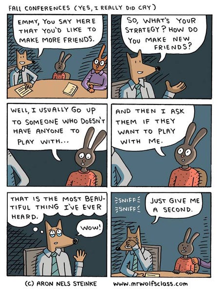 Mr Wolf is sitting at a table with a brown rabbit student and their adult rabbit. Mr. Wolf is looking at a paper and says that Emmy said she wants to make more friends. He asks Emmy the rabbit what is her strategy to make friends. Emmy looks down and says she looks for some one who doesn’t have anyone and asks them if they want to play. Mr Wolf’s eyes get filled with tears. Mr. Wolf says wow. Mr. Wolf cries. Sniff sniff. Emmy smiles and looks at Mr. Wolf. The adult rabbit puts a hand on Emmy’s shoulder.