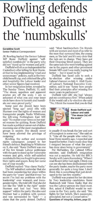 Rowling defends Duffield against the ‘numbskulls’ Geraldine Scott - Senior Political Correspondent  Rosie Duffield quit Labour and said: “The sleaze [is] off the scale” JK Rowling backed the former Labour MP Rosie Duffield against “selfsatisfied numbskulls” in the party who did not “stand up for women and girls”.  Duffield will sit as an independent for Canterbury after telling Sir Keir Starmer that he was implementing “cruel and unnecessary” policies, such as the twochild benefit cap, and criticised the gifts and hospitality the Labour leader and other senior figures had received.  In her resignation letter, revealed by The Sunday Times, Duffield, 53, said: “The sleaze, nepotism and apparent avarice are off the scale. I am so ashamed of what you and your inner circle have done to tarnish and humiliate our once-proud party.”  Some said she should have been ejected “long ago” amid rifts with Starmer over the rights of women and transgender people. Nadia Whittome, the left-wing Nottingham East MP, said: “No matter your views on her stated reasons for quitting, Rosie Duffield has made a political career out of dehumanising one of the most marginalised groups in society. She should never have been allowed the privilege of resigning.”  Rowling, the author and women’s rights campaigner, jumped to her friend’s defence. Replying to Whittome on X, she said: “Rosie Duffield was one of the few female Labour politicians with the guts to stand up for vulnerable women and girls, while self-satisfied numbskulls like you fought to give away their rights and spaces. Keep her name out of your mouth.”  Duffield replied: “Stay classy Nadia.”  The MP admitted yesterday that she had been considering her place within the party for “years” and that it was “no secret I’ve had my problems with the leadership” over women’s and transgender rights. She told LBC that she did not like the “shift to the right” under Starmer and had had “very little support” within the party. She also said Starmer had a problem with women and was surrounded by “lads” — a claim that the party denied. Duffield said: “Most backbenchers I’m friends with are women and most of us refer to the men that surround him, the young men, as ‘the lads’ and it’s very clear that the lads are in charge. They have got their Downing Street passes. They are the same lads who were briefing against me in the papers and other prominent female MPs and I was really hoping for better — but it wasn’t to be.”  Duffield has faced calls to seek a by-election after winning under Labour’s banner on July 4. Abdi Duale, of Labour’s National Executive Committee, said it was “funny how people find their principles after winning five more years in parliament”.  Duffield told LBC she had “always put my constituency first”. When asked if she would call a by-election she said: “No, I think the reason that you do that is usually if you break the law and sort of transgress in some way.” She said on X: “Like all the people who voted Labour three months ago, I expected and hoped for better. I have made clear that I resigned because of what the party has done since being in government.”  Pat McFadden, the Cabinet Office minister, said Duffield’s resignation was not a surprise. He told the BBC’s Sunday with Laura Kuenssberg: “When I read Rosie’s letter last night, I think you can see she has been disillusioned with the party leader, maybe the party more generally, for quite a long time. I don’t think this is something that just developed in the last few months.”  Duffield was praised for her decision by Tory leadership candidates. Kemi Badenoch told Times Radio that she was the Labour person she liked most.  But, asked if Duffield would be welcome in the Tory party, she said: “She fights for her beliefs. She’s passionate, principled, but not a Conservative.”