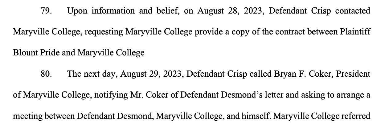 79. Upon information and belief, on August 28, 2023, Defendant Crisp contacted Maryville College, requesting Maryville College provide a copy of the contract between Plaintiff Blount Pride and Maryville College 80. The next day, August 29, 2023, Defendant Crisp called Bryan F. Coker, President of Maryville College, notifying Mr. Coker of Defendant Desmond’s letter and asking to arrange a meeting between Defendant Desmond, Maryville College, and himself. Maryville College referred