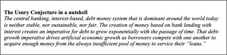Text Box: The Usury Conjecture in a nutshell
The central banking, interest-based, debt money system that is dominant around the world today is neither stable, nor sustainable, nor fair. The creation of money based on bank lending with interest creates an imperative for debt to grow exponentially with the passage of time. That debt-growth imperative drives artificial economic growth as borrowers compete with one another to acquire enough money from the always insufficient pool of money to service their “loans.”
