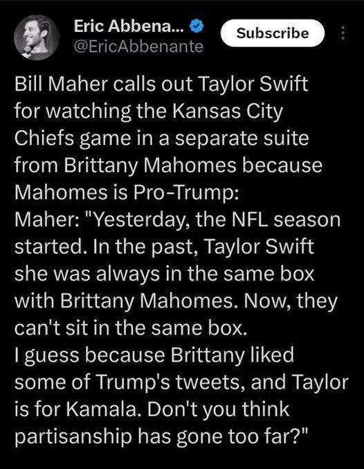 May be an image of 1 person and text that says 'Eric Abbena... @EricAbbenante Subscribe Bill Maher calls out Taylor Swift for watching the Kansas City Chiefs game in a separate suite from Brittany Mahomes because Mahomes is Pro-Trump: Maher: "Yesterday, the NFL season started. In the past, Taylor Swift she was always in the same box with Brittany Mahomes. Now, they can't sit in the same box. guess because Brittany liked some of Trump's tweets, and Taylor is for Kamala. Don't you think partisanship has gone too far?"'