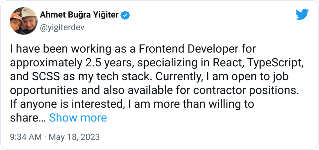 Ahmet Buğra Yiğiter @yigiterdev I have been working as a Frontend Developer for approximately 2.5 years, specializing in React, TypeScript, and SCSS as my tech stack. Currently, I am open to job opportunities and also available for contractor positions. If anyone is interested, I am more than willing to share my CV. Your support would be greatly appreciated.  Github: https://github.com/yigiterdev LinkedIn: https://linkedin.com/in/yigiterbugra/