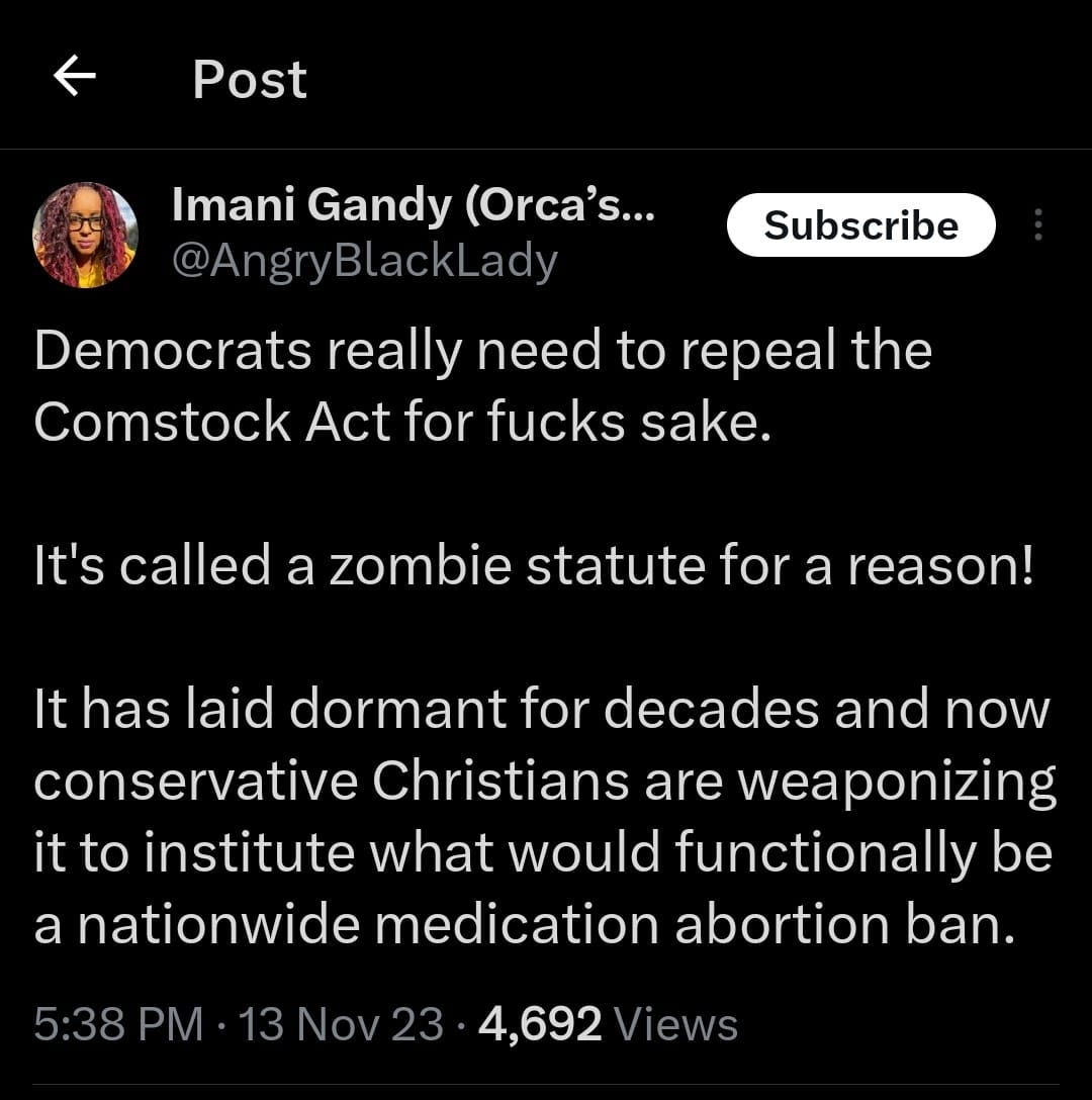 May be an image of 1 person and text that says 'Post Subscribe Imani Gandy (Orca's... @AngryBlackLady Democrats really need to repeal the Comstock Act for fucks sake. It's called a zombie statute for a reason! It has laid dormant f”r decades and now conservative Christians are weaponizing it to institute what would functionally be a nationwide medication abortion ban. 5:38 PM 13Nov23 4,692 Views'