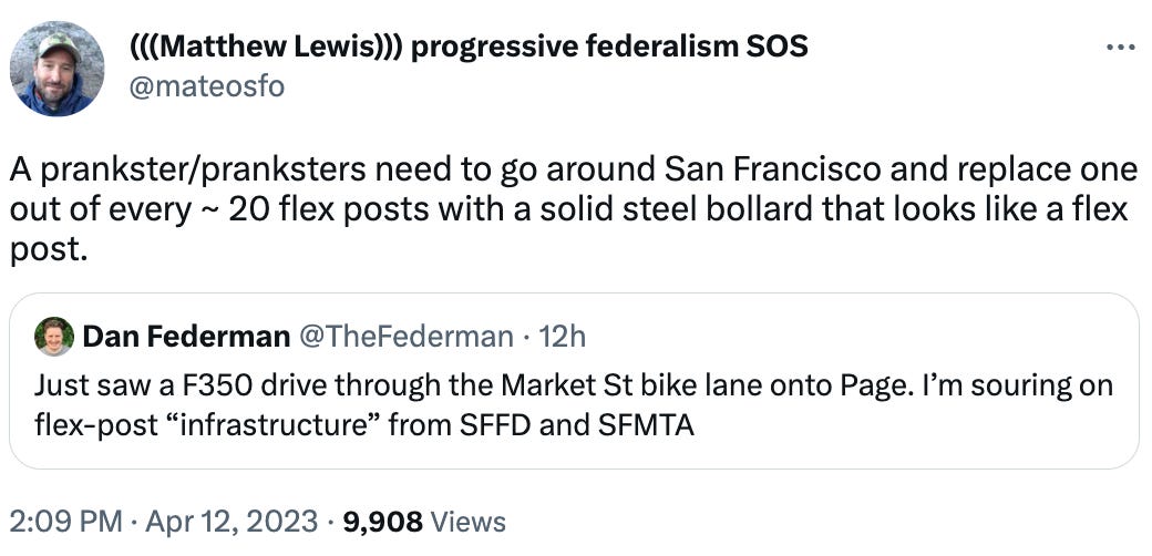 (((Matthew Lewis))) progressive federalism SOS @mateosfo A prankster/pranksters need to go around San Francisco and replace one out of every ~ 20 flex posts with a solid steel bollard that looks like a flex post. Quote Tweet Dan Federman @TheFederman · 12h Just saw a F350 drive through the Market St bike lane onto Page. I’m souring on flex-post “infrastructure” from SFFD and SFMTA
