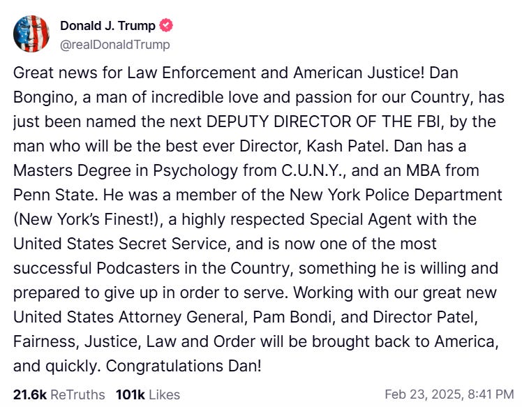  Donald J. Trump @realDonaldTrump Great news for Law Enforcement and American Justice! Dan Bongino, a man of incredible love and passion for our Country, has just been named the next DEPUTY DIRECTOR OF THE FBI, by the man who will be the best ever Director, Kash Patel. Dan has a Masters Degree in Psychology from C.U.N.Y., and an MBA from Penn State. He was a member of the New York Police Department (New York's Finest!), a highly respected Special Agent with the United States Secret Service, and is now one of the most successful Podcasters in the Country, something he is willing and prepared to give up in order to serve. Working with our great new United States Attorney General, Pam Bondi, and Director Patel, Fairness, Justice, Law and Order will be brought back to America, and quickly. Congratulations Dan! 21.6k ReTruths 101k Likes Feb 23, 2025, 8:41 PM