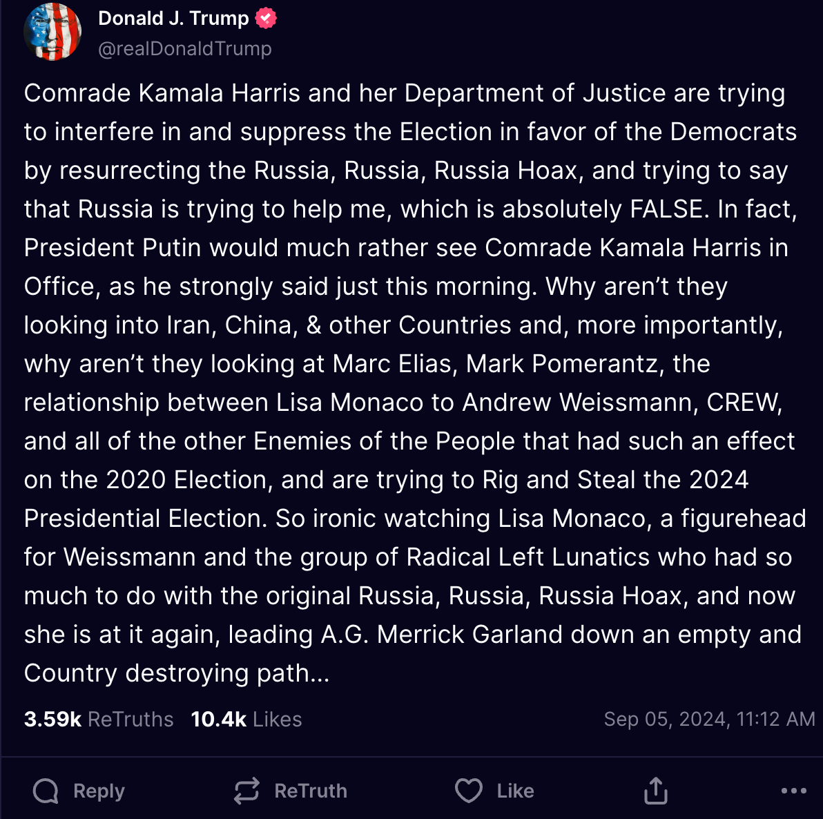 Comrade Kamala Harris and her Department of Justice are trying to interfere in and suppress the Election in favor of the Democrats by resurrecting the Russia, Russia, Russia Hoax, and trying to say that Russia is trying to help me, which is absolutely FALSE. In fact, President Putin would much rather see Comrade Kamala Harris in Office, as he strongly said just this morning. Why aren’t they looking into Iran, China, & other Countries and, more importantly, why aren’t they looking at Marc Elias, Mark Pomerantz, the relationship between Lisa Monaco to Andrew Weissmann, CREW, and all of the other Enemies of the People that had such an effect on the 2020 Election, and are trying to Rig and Steal the 2024 Presidential Election. So ironic watching Lisa Monaco, a figurehead for Weissmann and the group of Radical Left Lunatics who had so much to do with the original Russia, Russia, Russia Hoax, and now she is at it again, leading A.G. Merrick Garland down an empty and Country destroying path…