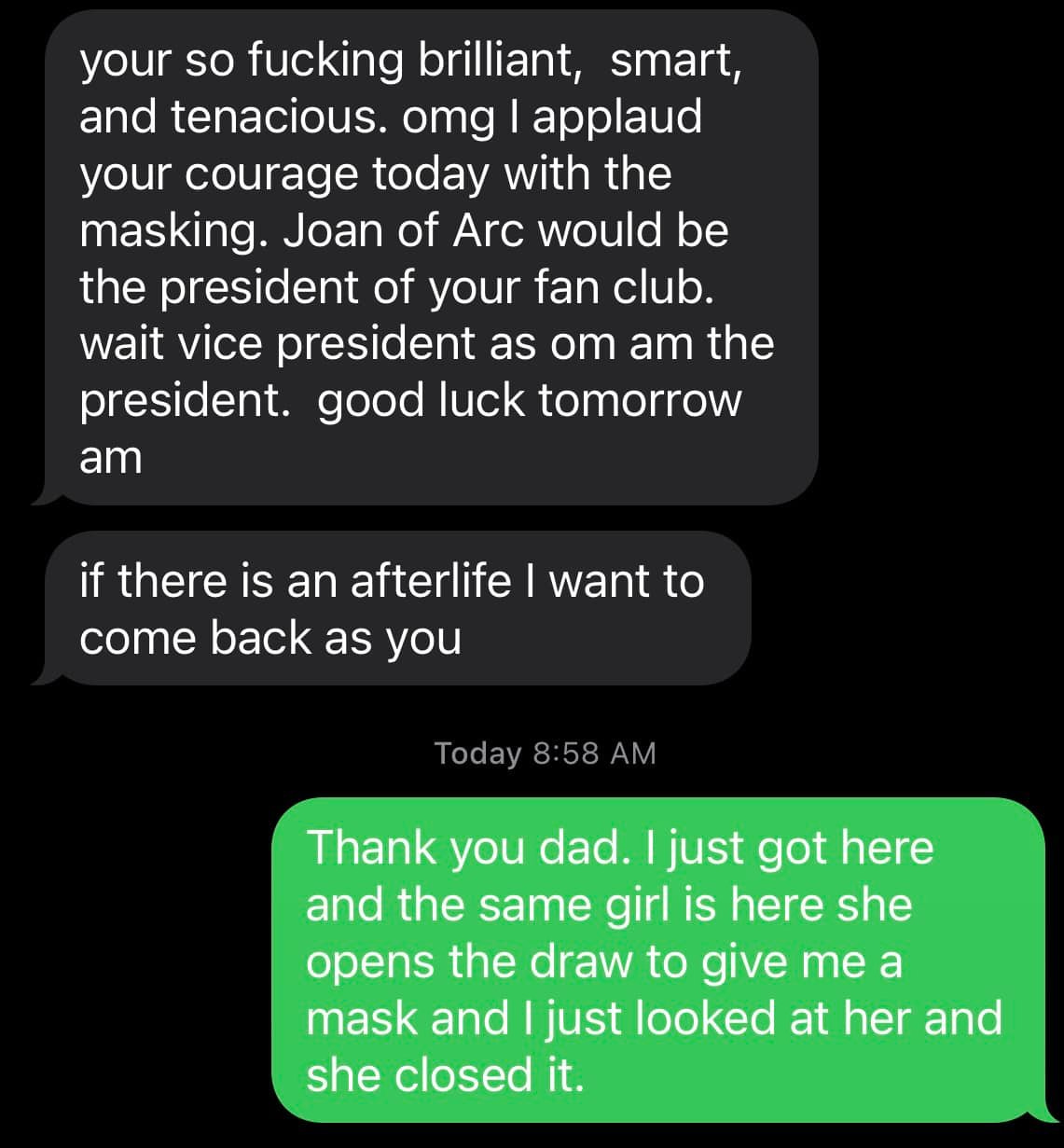 May be an image of text that says 'your so fucking brilliant, smart, and tenacious. omg applaud your courage today with the masking Joan of Arc would be the president of your fan club. wait vice president as om am the president. good luck tomorrow am if there is an afterlife come back as you want to Today 8:58 AM Thank you dad. just got here and the same girl is here she opens the draw to give me a mask and just looked at her and she closed it.'