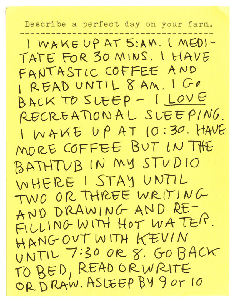 Describe a perfect day on your farm. I WAKE UP AT 5:AM. I MEDITATE FOR 30 MINS. I HAVE FANTASTIC COFFEE AND I READ UNTIL 8 AM. I GO BACK TO SLEEP - I LOVE RECREATIONAL SLEEPING. I WAKE UP AT 10:30. HAVE MORE COFFEE BUT IN THE BATHTUB IN MY STUDIO WHERE I STAY UNTIL TWO OR THREE WRITING AND DRAWING AND REFILLING WITH HOT WATER. HANG OUT WITH KEVIN UNTIL 7:30 OR 8. GO BACK TO BED, READ OR WRITE OR DRAW. ASLEEP BY 9 or 10