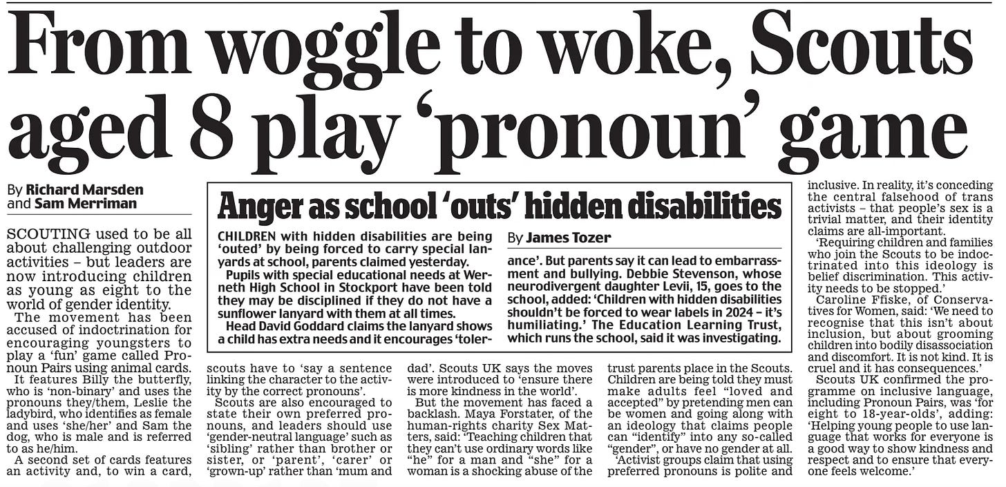 From woggle to woke, Scouts aged 8 play ‘pronoun’ game Daily Mail2 Nov 2024By Richard Marsden and Sam Merriman SCOUTING used to be all about challenging outdoor activities – but leaders are now introducing children as young as eight to the world of gender identity. The movement has been accused of indoctrination for encouraging youngsters to play a ‘fun’ game called Pronoun Pairs using animal cards.  It features Billy the butterfly, who is ‘non-binary’ and uses the pronouns they/them, Leslie the ladybird, who identifies as female and uses ‘she/her’ and Sam the dog, who is male and is referred to as he/him.  A second set of cards features an activity and, to win a card,  scouts have to ‘say a sentence linking the character to the activity by the correct pronouns’.  Scouts are also encouraged to state their own preferred pronouns, and leaders should use ‘gender-neutral language’ such as ‘sibling’ rather than brother or sister, or ‘parent’, ‘carer’ or ‘grown-up’ rather than ‘mum and  dad’. Scouts UK says the moves were introduced to ‘ensure there is more kindness in the world’.  But the movement has faced a backlash. Maya Forstater, of the human-rights charity Sex Matters, said: ‘Teaching children that they can’t use ordinary words like “he” for a man and “she” for a woman is a shocking abuse of the  trust parents place in the Scouts. Children are being told they must make adults feel “loved and accepted” by pretending men can be women and going along with an ideology that claims people can “identify” into any so-called “gender”, or have no gender at all.  ‘Activist groups claim that using preferred pronouns is polite and inclusive. In reality, it’s conceding the central falsehood of trans activists – that people’s sex is a trivial matter, and their identity claims are all-important.  ‘Requiring children and families who join the Scouts to be indoctrinated into this ideology is belief discrimination. This activity needs to be stopped.’  Caroline Ffiske, of Conservatives for Women, said: ‘We need to recognise that this isn’t about inclusion, but about grooming children into bodily disassociation and discomfort. It is not kind. It is cruel and it has consequences.’  Scouts UK confirmed the programme on inclusive language, including Pronoun Pairs, was ‘for eight to 18-year-olds’, adding: ‘Helping young people to use language that works for everyone is a good way to show kindness and respect and to ensure that everyone feels welcome.’  Article Name:From woggle to woke, Scouts aged 8 play ‘pronoun’ game Publication:Daily Mail Author:By Richard Marsden and Sam Merriman Start Page:7 End Page:7