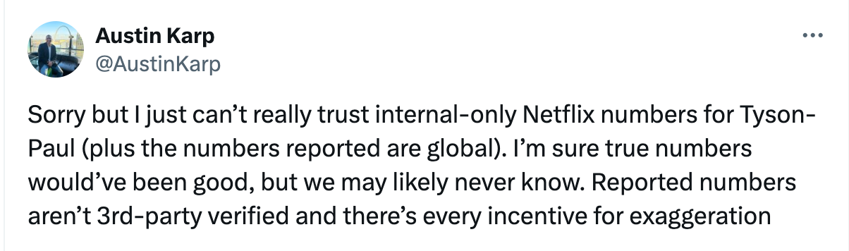 @AustinKarp Sorry but I just can’t really trust internal-only Netflix numbers for Tyson-Paul (plus the numbers reported are global). I’m sure true numbers would’ve been good, but we may likely never know. Reported numbers aren’t 3rd-party verified and there’s every incentive for exaggeration