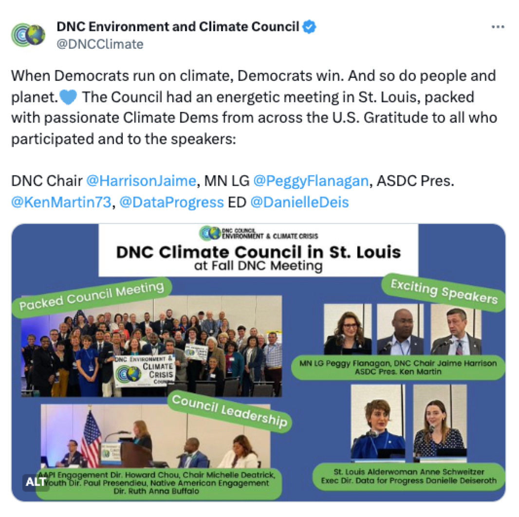 Tweet from DNC Environment and Climate Council @DNCClimate: When Democrats run on climate, Democrats win. And so do people and planet. The Council had an energetic meeting in St. Louis, packed with passionate Climate Dems from across the U.S. Gratitude to all who participated and to the speakers: DNC Chair @HarrisonJaime, MN LG @PeggyFlanagan, ASDC Pres. @KenMartin73, @DataProgress ED @DanielleDeis