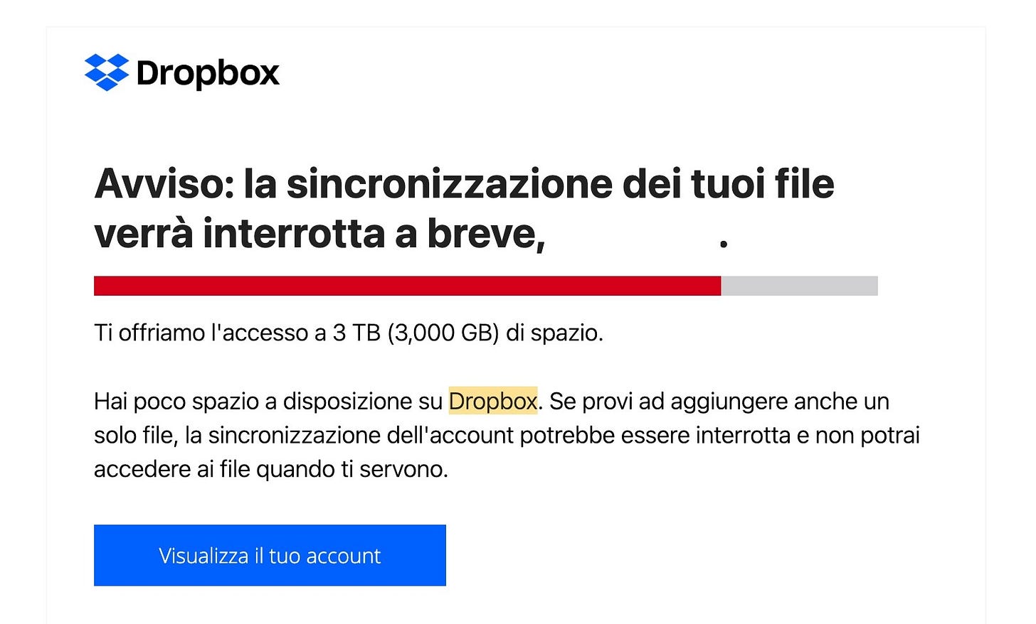 Email di Dropbox con un titolo in grassetto che dice: "Avviso: la sincronizzazione dei tuoi file verrà interrotta a breve." Dopo una barra che è quasi interamente rossa, il resto del testo dice: "Ti offriamo l'accesso a 3 TB di spazio. Hai poco spazio a disposizione. Se provi ad aggiungere anche un solo file, la sincronizzazione dell'account potrebbe essere interrotta e non potrai accedere ai file quando ti servono." Email di Dropbox con un titolo in grassetto che dice: "Avviso: la sincronizzazione dei tuoi file verrà interrotta a breve." Dopo una barra che è quasi interamente rossa, il resto del testo dice: "Ti offriamo l'accesso a 3 TB di spazio. Hai poco spazio a disposizione. Se provi ad aggiungere anche un solo file, la sincronizzazione dell'account potrebbe essere interrotta e non potrai accedere ai file quando ti servono."