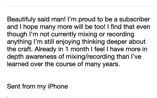 This is a screenshot of an email message. It reads: "Beautifully said man! I’m proud to be a subscriber and I hope many more will be too! I find that even though I’m not currently mixing or recording anything I’m still enjoying thinking deeper about the craft. Already in 1 month I feel I have more in depth awareness of mixing/recording than I’ve learned over the course of many years."