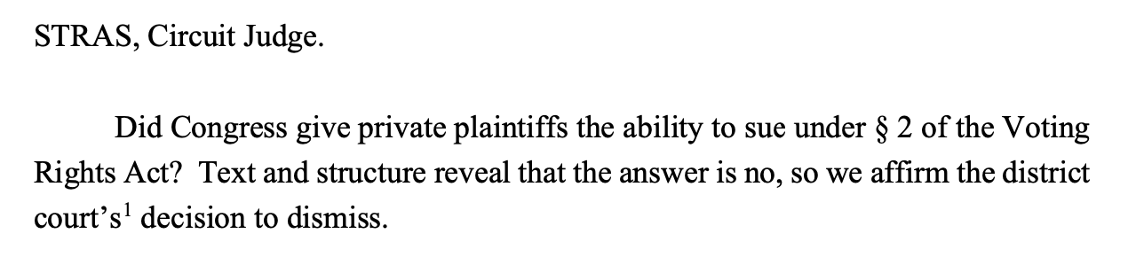 STRAS, Circuit Judge. Did Congress give private plaintiffs the ability to sue under § 2 of the Voting Rights Act? Text and structure reveal that the answer is no, so we affirm the district court’s1 decision to dismiss.